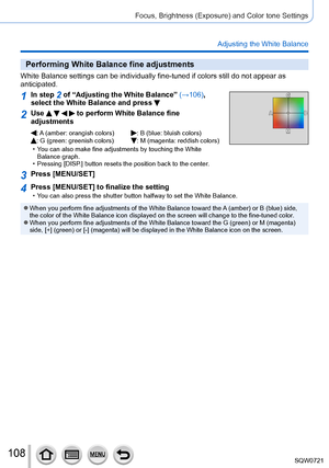 Page 108108
Focus, Brightness (Exposure) and Color tone Settings
Adjusting the White Balance
Performing White Balance fine adjustments
White Balance settings can be individually fine-tuned if colors still do\
 not appear as 
anticipated.
1In step 2 of “Adjusting the White Balance” (→106), 
select the White Balance and press 
2Use     to perform White Balance fine 
adjustments
: A (amber: orangish colors): B (blue: bluish colors): G (green: greenish colors):  M (magenta: reddish colors) • Y
ou can also make fine...