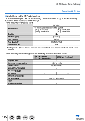 Page 11511 5
4K Photo and Drive Settings
Recording 4K Photos
 ■Limitations on the 4K Photo function
To optimize settings for 4K photo recording, certain limitations apply to\
 some recording 
functions, menu items and other settings.
 • The following settings are fixed.
[Picture Size] [4K] (8M) • Following picture sizes will be applied:
[ 4:3]: 3238×2496[3:2]: 3504×2336
[16:9]: 3840×2160 [1:1]: 2880×2880
[Quality] [
 
 ]
[
Shutter Type] [ESHTR]
[Rec Format]
*[MP4]
[Rec Quality]
*[4K/100M/30p]
[Continuous AF]...