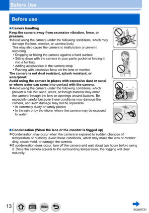 Page 1313
Before UseBefore use
 ■Camera handling
Keep the camera away from excessive vibration, force, or 
pressure.
 ●Avoid using the camera under the following conditions, which may 
damage the lens, monitor, or camera body.  
This may also cause the camera to malfunction or prevent 
recording.
 • Dropping or hitting the camera against a hard surface • Sitting down with the camera in your pants pocket or forcing it  into a full bag
 • Adding accessories to the camera strap • Pushing with excessive force on...