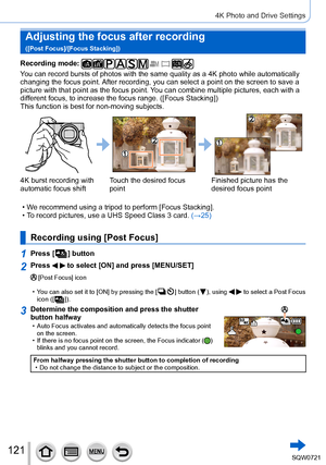 Page 121121
4K Photo and Drive Settings
Adjusting the focus after recording   
([Post Focus]/[Focus Stacking])
Recording mode: 
You can record bursts of photos with the same quality as a 4K photo while\
 automatically 
changing the focus point. After recording, you can select a point on the screen to save a 
picture with that point as the focus point. You can combine multiple pictures, each with a 
different focus, to increase the focus range. ([Focus Stacking])
This function is best for non-moving subjects.
4K...