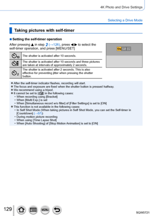 Page 129129
4K Photo and Drive Settings
Selecting a Drive Mode
Taking pictures with self-timer
 ■Setting the self-timer operation
After pressing 
 in step 2 (→126), press   to select the 
self-timer operation, and press [MENU/SET]
The shutter is activated after 10 seconds.
The shutter is activated after 10 seconds and three pictures 
are taken at intervals of approximately 2
  seconds.
The shutter is activated after 2 seconds. This is also 
effective for preventing jitter when pressing the shutter 
button....