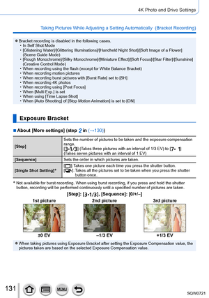 Page 131131
4K Photo and Drive Settings
Taking Pictures While Adjusting a Setting Automatically  (Bracket Recording)
 ●Bracket recording is disabled in the following cases. • In Self Shot Mode • [
Glistening Water]/[Glittering Illuminations]/[Handheld Night Shot]/[Soft Image of a Flower] 
(Scene Guide Mode)
 • [

Rough Monochrome]/[Silky Monochrome]/[Miniature Effect]/[Soft Focus]/[Star Filter]/[Sunshine] 
(Creative Control Mode)
 • When recording using the flash (except for White Balance Bracket) • When...