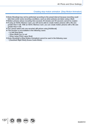 Page 137137
4K Photo and Drive Settings
Creating stop motion animation  [Stop Motion Animation]
 ●[Auto Shooting] may not be performed according to the preset interval because recordin\
g could 
take time under some recording conditions, such as when pictures are tak\
en using a flash.
 ●Motion pictures whose recording time exceeds 29 minutes and 59 seconds c\
annot be created. ●If using an SDHC Memory Card, you will not be able to create motion pict\
ures with a file size 
greater than 4 GB. With an SDXC Memory...