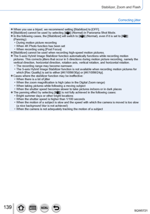 Page 139139
Stabilizer, Zoom and Flash
Correcting jitter
 ●When you use a tripod, we recommend setting [Stabilizer] to [OFF]. ●[Stabilizer] cannot be used by selecting [  ] (Normal) in Panorama Shot Mode. ●In the following cases, the [Stabilizer] will switch to [   ] (Normal), even if it is set to [  ] 
(Panning):
 • During motion picture recording • When 4K Photo function has been set • When recording using [Post Focus

]
 ●[Stabilizer] cannot be used when recording high-speed motion pictures. ●The 5-axis...