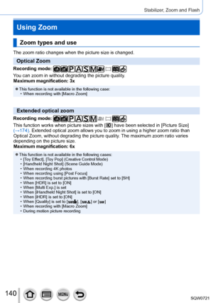 Page 140140
Stabilizer, Zoom and Flash
Using Zoom
Zoom types and use
The zoom ratio changes when the picture size is changed.
Optical Zoom
Recording mode: 
You can zoom in without degrading the picture quality.
Maximum magnification: 3x
 ●This function is not available in the following case: • When recording with [Macro Zoom]
Extended optical zoom
Recording mode: 
This function works when picture sizes with [  ] have been selected in [Picture Size ] 
(→174). Extended optical zoom allows you to zoom in using a...