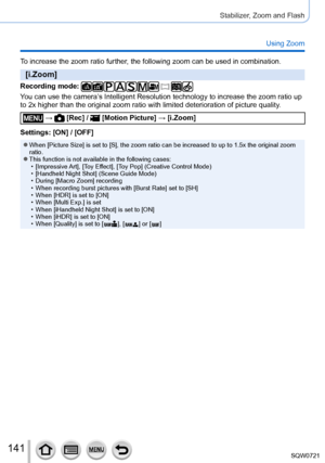 Page 141141
Stabilizer, Zoom and Flash
Using Zoom
To increase the zoom ratio further, the following zoom can be used in combination.
[i.Zoom]
Recording mode: 
You can use the camera’s Intelligent Resolution technology to increase the zoom ratio up 
to 2x higher than the original zoom ratio with limited deterioration of \
picture quality.
 →  [Rec] /  [Motion Picture] → [i.Zoom]
Settings: [ON] / [OFF]
 ●When [Picture Size] is set to [S], the zoom ratio can be increased to up\
 to 1.5x the original zoom 
ratio....