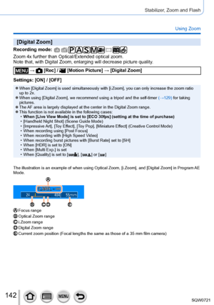 Page 142142
Stabilizer, Zoom and Flash
Using Zoom
[Digital Zoom]
Recording mode: 
Zoom 4x further than Optical/Extended optical zoom.
Note that, with Digital Zoom, enlarging will decrease picture quality.
 →  [Rec] /  [Motion Picture] → [Digital Zoom]
Settings: [ON] / [OFF]
 ●When [Digital Zoom] is used simultaneously with [i.Zoom], you can only increase the zoom ratio 
up to 2x.
 ●When using [Digital Zoom], we recommend using a tripod and the self-timer  (→129) for taking 
pictures.
 ●The AF area is largely...