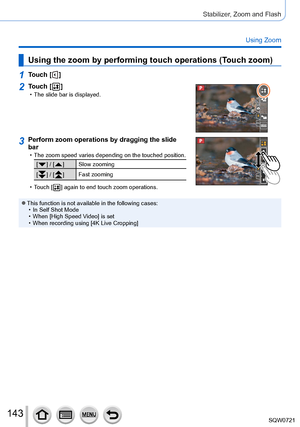 Page 143143
Stabilizer, Zoom and Flash
Using Zoom
Using the zoom by performing touch operations (Touch zoom)
1Touch [  ]
2Touch [  ] • The slide bar is displayed.
3Perform zoom operations by dragging the slide 
bar
 • The zoom speed varies depending on the touched position.
[  ] / [  ] Slow zooming
[
 
 ] / [   ] Fast zooming
 • T

ouch [
 
 ] again to end touch zoom oper ations.
 ●This function is not available in the following cases: • In Self Shot Mode • When [

High Speed Video] is set
 • When recording...