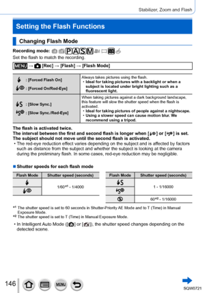 Page 146146
Stabilizer, Zoom and Flash
Changing Flash Mode
Recording mode: 
Set the flash to match the recording.
 →  [Rec] → [Flash] → [Flash Mode]
: [Forced Flash On]
: [Forced On/Red-Eye]Always takes pictures using the flash.
 •
Ideal for taking pictures with a backlight or when a 
subject is located under bright lighting such as a 
fluorescent light.
: [Slow Sync.]
: [Slow Sync./Red-Eye] When taking pictures against a dark background landscape, 
this feature will slow the shutter speed when the flash is...