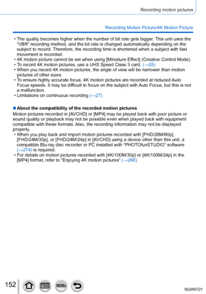 Page 152152
Recording motion pictures
Recording Motion Picture/4K Motion Picture
 • The quality becomes higher when the number of bit rate gets bigger. This unit uses the 
“VBR” recording method, and the bit rate is changed automatically \
depending on the 
subject to record. Therefore, the recording time is shortened when a subject with fast 
movement is recorded.
 • 4K motion picture cannot be set when using [Miniature Ef

fect] (Creative Control Mode).
 • T

o record 4K motion pictures, use a UHS Speed Class...