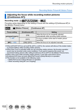 Page 153153
Recording motion pictures
Recording Motion Picture/4K Motion Picture
Adjusting the focus while recording motion pictures 
([Continuous AF])
Recording mode: 
Focusing varies depending on the setting of focus and the setting of [Continuous AF] in 
the [Motion Picture] menu.
 →  [Motion Picture ] → [Continuous AF]
Focus setting [Continuous AF] Setting
[AFS]/[AFF]/[AFC]  (→88) [ON]
Allow the focus to be constantly adjusted 
automatically while recording motion pictures.
[OFF] Fix focus position at the...