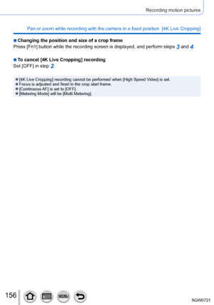 Page 156156
Recording motion pictures
Pan or zoom while recording with the camera in a fixed position  [4K Liv\
e Cropping]
 ■Changing the position and size of a crop frame
Press [Fn1] button while the recording screen is displayed, and perform \
steps 
3 and 4.
 ■To cancel [4K Live Cropping] recording
Set [OFF] in step 
2.
 ●[4K Live Cropping] recording cannot be performed when [High Speed Video] is set. ●Focus is adjusted and fixed in the crop start frame. ●[Continuous AF] is set to [OFF]. ●[Metering Mode]...