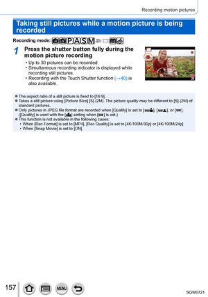 Page 157157
Recording motion pictures
Taking still pictures while a motion picture is being 
recorded
Recording mode: 
1Press the shutter button fully during the 
motion picture recording
 • Up to 30 pictures can be recorded. • Simultaneous recording indicator is displayed while recording still pictures.
 • Recording with the 

Touch Shutter function (→40) is 
also available.
 ●The aspect ratio of a still picture is fixed to [16:9]. ●Takes a still picture using [Picture Size] [S] (2M). The picture quality may be...