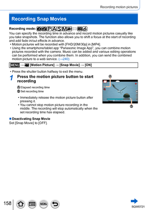 Page 158158
Recording motion pictures
Recording Snap Movies
Recording mode: 
You can specify the recording time in advance and record motion pictures \
casually like 
you take snapshots. The function also allows you to shift a focus at the start of recording \
and add fade in/out effects in advance.
 • Motion pictures will be recorded with [FHD/20M/30p] in [
MP4].
 • Using the smartphone/tablet app “Panasonic Image 

App”, you can combine motion 
pictures recorded with the camera. Music can be added and various...