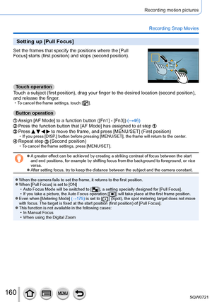 Page 160160
Recording motion pictures
Recording Snap Movies
Setting up [Pull Focus]
Set the frames that specify the positions where the [Pull 
Focus] starts (first position) and stops (second position).
Touch operation
Touch a subject (first position), drag your finger to the desired locat\
ion (second position), 
and release the finger.
 • To cancel the frame settings, touch [   ].
Button operation
Assign [AF Mode] to a function button ([Fn1] - [Fn3]) (→46)Press the function button that [AF Mode] has assigned...