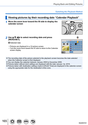 Page 165165
Playing Back and Editing Pictures
Switching the Playback Method
Viewing pictures by their recording date “Calendar Playback”
1Move the zoom lever toward the W side to display the 
calendar screen
2Use     to select recording date and press 
[MENU/SET]
Selected date
 • Pictures are displayed in a 12-picture screen. • T

urn the zoom lever toward the W side to return to the Calendar 
screen display.
MONSUN TUE WEDTHU FRI S AT
 ●The recording date of the picture selected in the playback screen become\
s...