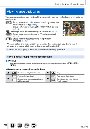 Page 166166
Playing Back and Editing Pictures
You can consecutively play back multiple pictures in a group or play back\
 group pictures 
one by one.
[ 
 ]:   Group pictures r ecorded consecutively by setting the 
burst speed to [SH] (→127) 
Group picture saved using [4K PHOTO Bulk Saving] 
(→215)
[
 
 ]:   Group pictu res recorded using Focus Bracket (→132)
[
 
 ]:   Group pictures recorded usin g [Time Lapse Shot] 
(→133)
[
 
 ]:   Group pictures recorded usin g [Stop Motion 
Animation] (→135)
15 pic.15 pic....