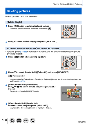Page 168168
Playing Back and Editing Pictures
Deleting pictures
Deleted pictures cannot be recovered.
[Delete Single]
1Press [  ] button to delete displayed picture • The same operation can be performed by touching [   ].
2Use  to select [Delete Single] and press [MENU/SET]
To delete multiple (up to 100*)/To delete all pictures
* 
 A  picture group (→166) is handled as 1 picture. (All the pictures in the selected picture 
group are deleted.)
1Press [  ] button while viewing a  picture
2Use   to select [Delete...