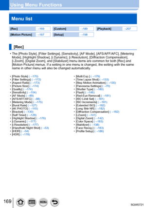 Page 169169
Using Menu FunctionsMenu list
[Rec] →169[Custom] →189[Playback] →207
[Motion Picture]→187[Setup] →198
[Rec]
 • The [Photo Style], [Filter Settings], [Sensitivity], [AF Mode], [AFS/AFF/AFC], [Metering 
Mode], [Highlight Shadow], [i.Dynamic], [i.Resolution], [Diffraction Compensation], 
[i.Zoom], [Digital Zoom], and [Stabilizer] menu items are common for both [Rec] and 
[Motion Picture] menus. If a setting in one menu is changed, the setting\
 with the same 
name in other menu will also be changed...