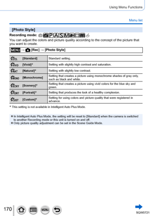 Page 170170
Using Menu Functions
Menu list
[Photo Style]
Recording mode: 
You can adjust the colors and picture quality according to the concept of\
 the picture that 
you want to create.
 →  [Rec] → [Photo Style]
[Standard]Standard setting.
[Vivid]*Setting with slightly high contrast and saturation.
[Natural]*Setting with slightly low contrast.
[Monochrome]Setting that creates a picture using monochrome shades of gray only, 
such as black and white.
[Scenery]*Setting that creates a picture using vivid colors...