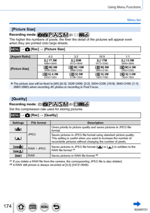 Page 174174
Using Menu Functions
Menu list
[Picture Size]
Recording mode: 
The higher the numbers of pixels, the finer the detail of the pictures w\
ill appear even 
when they are printed onto large sheets.
 →  [Rec] → [Picture Size]
[Aspect Ratio]4:33:216:9 1:1
[Picture Size] [L] 17.5M
4864×3648[L] 20M5472×3648[L] 17M5472×3080[L] 13.5M3648×3648[  M] 9M3456×2592[  M] 10M3888×2592[  M] 8M3840×2160[  M] 6.5M2592×2592[  S] 4.5M2432×1824[  S] 5M2736×1824[  S] 2M1920×1080[  S] 3.5M1824×1824
 ●The picture size will be...