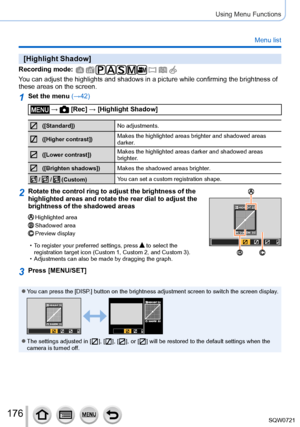 Page 176176
Using Menu Functions
Menu list
[Highlight Shadow]
Recording mode: 
You can adjust the highlights and shadows in a picture while confirming t\
he brightness of 
these areas on the screen.
1Set the menu (→42)
 →  [Rec] → [Highlight Shadow]
([Standard])No adjustments.
([Higher contrast])Makes the highlighted areas brighter and shadowed areas 
darker.
([Lower contrast])Makes the highlighted areas darker and shadowed areas 
brighter.
([Brighten shadows])
Makes the shadowed areas brighter.
 /  /...