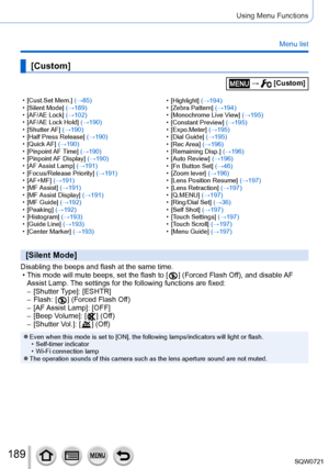 Page 189189
Using Menu Functions
Menu list
 • [Cust.Set Mem.] (→85) • [Silent Mode] (→189)
 • [

AF/AE Lock] (→102)
 • [

AF/AE Lock Hold] (→190)
 • [

Shutter AF] (→190)
 • [

Half Press Release] (→190)
 • [

Quick AF] (→190)
 • [

Pinpoint AF Time] (→190)
 • [

Pinpoint AF  Display ] (→190)
 • [

AF Assist  Lamp] (→191)
 • [

Focus/Release Priority] (→191)
 • [

AF+MF] (→191)
 • [

MF Assist] (→191)
 • [

MF Assist  Display ] (→191)
 • [

MF Guide] (→192)
 • [

Peaking] (→192)
 • [

Histogram] (→193)
 • [...