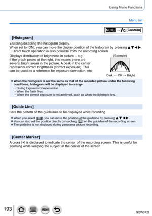 Page 193193
Using Menu Functions
Menu list
 →  [Custom]
[Histogram]
Enabling/disabling the histogram display.When set to [ON], you can move the display position of the histogram by \
pressing    . • Direct touch operation is also possible from the recording screen.
Displays distribution of brightness in picture – e.g. 
if the graph peaks at the right, this means there are 
several bright areas in the picture. 
A peak in the center 
represents correct brightness (correct exposure). This 
can be used as a...