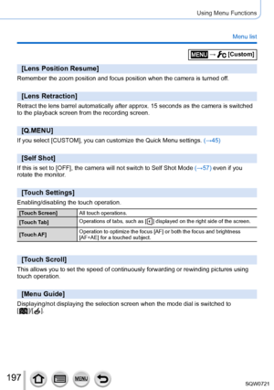 Page 197197
Using Menu Functions
Menu list
 →  [Custom]
[Lens Position Resume]
Remember the zoom position and focus position when the camera is turned \
off.
[Lens Retraction]
Retract the lens barrel automatically after approx. 15 seconds as the ca\
mera is switched 
to the playback screen from the recording screen.
[Q.MENU]
If you select [CUSTOM], you can customize the Quick Menu settings. (→45)
[Self Shot]
If this is set to [OFF], the camera will not switch to Self Shot Mode (→57) even if you rotate the...