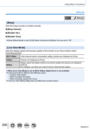 Page 200200
Using Menu Functions
Menu list
[Beep]
Sets the beep sounds or shutter sounds.
 ■[Beep Volume]
 ■[Shutter Vol.]
 ■[Shutter Tone]
 ●When [Silent Mode] is set to [ON], [Beep Volume] and [Shutter Vol.] are set to “Off”.
[Live View Mode]
Sets the display speed and picture quality of the screen (Live View screen) when 
recording pictures.
[ECO 30fps]In the reduced power consumption setting, pictures are displayed at 30 f\
ps.
[30fps] Pictures are displayed at 30
  fps.
[60fps] Display speed has higher...