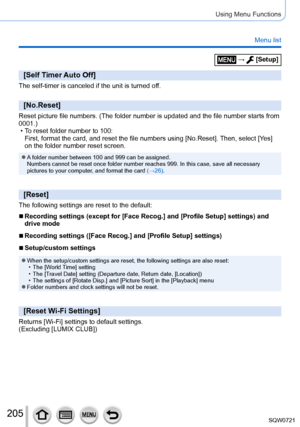 Page 205205
Using Menu Functions
Menu list
[Self Timer Auto Off]
The self-timer is canceled if the unit is turned off.
[No.Reset]
Reset picture file numbers. (The folder number is updated and the file \
number starts from 
0001.)
 • T
o reset folder number to 100: 
First, format the card, and reset the file numbers using [No.Reset]. Then, select [Ye s ] 
on the folder number reset screen.
 ●A folder number between 100 and 999 can be assigned.  
Numbers cannot be reset once folder number reaches 999. In this...