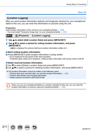 Page 2112 11
Using Menu Functions
Menu list
[Location Logging]
After you send location information (latitude and longitude) obtained \
by your smartphone/
tablet to this unit, you can write this information on pictures using th\
e unit.
Preparation
Send location information to this unit from your smartphone/tablet. (→238)
 • Y

ou must install “Panasonic Image App” on your smartphone/tablet.  (→231)
 →  [Playback] → [Location Logging]
1Use  to select [Add Location Data] and press [MENU/SET]
2Use   to select a...