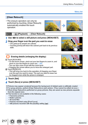 Page 217217
Using Menu Functions
Menu list
[Clear Retouch]
 • The erasure operation can only be performed by touching. [Clear Retouch] 
automatically enables the touch 
operation.
 →  [Playback] → [Clear Retouch]
1Use   to select a still picture and press [MENU/SET]
SetSetUndoUndo
SCALINGSCALING
REMOVE REMOVE
2Drag your finger over the part you want to erase • The parts to be erased are colored. • T
ouching [Undo] will return the colored part back to its previous 
state.
Erasing details (enlarging the display)...