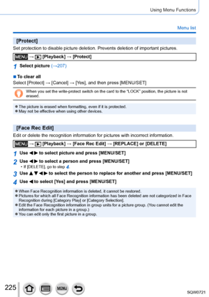 Page 225225
Using Menu Functions
Menu list
[Protect]
Set protection to disable picture deletion. Prevents deletion of importa\
nt pictures.
 →  [Playback] → [Protect]
1Select picture (→207)
 ■To clear all
Select [Protect] → [ Cancel] → [Ye s], and then press [MENU/SET]
When you set the write-protect switch on the card to the “LOCK” po\
sition, the picture is not 
erased.
 ●The picture is erased when formatting, even if it is protected. ●May not be effective when using other devices.
[Face Rec Edit]
Edit or...