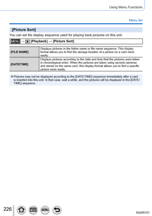 Page 226226
Using Menu Functions
Menu list
[Picture Sort]
You can set the display sequence used for playing back pictures on this u\
nit.
 →  [Playback] → [Picture Sort]
[FILE NAME]Displays pictures in the folder name or file name sequence. This display 
format allows you to find the storage location of a picture on a card mo\
re 
easily.
[DATE/TIME] Displays pictures according to the date and time that the pictures were \
taken 
in chronological order. When the pictures are taken using several cameras 
and...