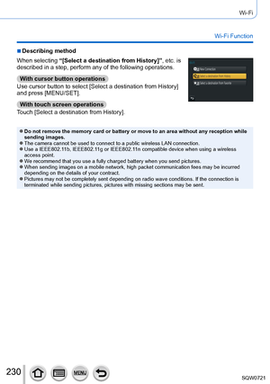 Page 230230
Wi-Fi
Wi-Fi Function
 ■Describing method
When selecting “[Select a destination from History]”, etc. is 
described in a step, perform any of the following operations.
With cursor button operations
Use cursor button to select [Select a destination from History] 
and press [MENU/SET].
With touch screen operations
Touch [Select a destination from History].
 ●Do not remove the memory card or battery or move to an area without any \
reception while 
sending images.
 ●The camera cannot be used to connect to...