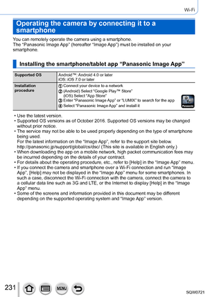 Page 231231
Wi-Fi
Operating the camera by connecting it to a 
smartphone
You can remotely operate the camera using a smartphone.
The “Panasonic Image App” (hereafter “Image App”) must be installed on your 
smartphone.
Installing the smartphone/tablet app “Panasonic Image App”
Supported OSAndroid™: Android 4.0 or later
iOS: iOS 7.0 or later
Installation 
procedure
Connect your device to a network(Android) Select “Google Play™ Store”
(iOS) Select “App Store”
Enter “Panasonic Image App” or “LUMIX” to search for the...