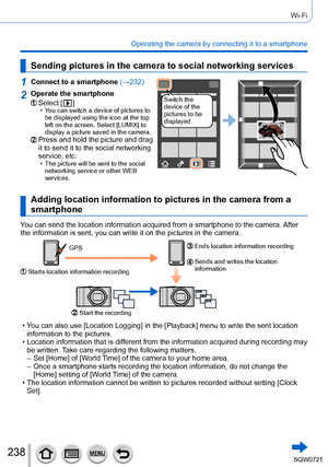 Page 238238
Wi-Fi
Operating the camera by connecting it to a smartphone
Sending pictures in the camera to social networking services
1Connect to a smartphone (→232)
Switch the 
device of the 
pictures to be 
displayed2Operate the smartphone
Select [  ] • You can switch a device of pictures to 
be displayed using the icon at the top 
left on the screen. Select [LUMIX] to 
display a picture saved in the camera.
Press and hold the picture and drag 
it to send it to the social networking 
service, etc.
 • The...