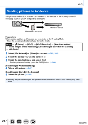 Page 247247
Wi-Fi
Sending pictures to AV device
Still pictures and motion pictures can be sent to AV devices in the home (home AV 
devices), such as DLNA compatible recorders.
Wireless access pointHome AV  device
Preparations
When sending a picture to AV devices, set your device to DLNA waiting Mode.
 • Read the operating instructions of your device for details.
 →  [Setup] → [Wi-Fi ] → [Wi-Fi Function ] → [New Connection]  
→ [Send Images While Recording] / [Send Images Stored in the Camera]   → [AV device]...