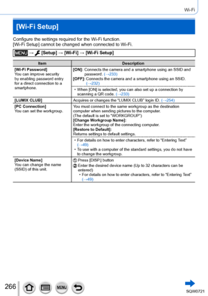 Page 266266
Wi-Fi
[Wi-Fi Setup]
Configure the settings required for the Wi-Fi function.
[Wi-Fi Setup] cannot be changed when connected to Wi-Fi.
 →  [Setup] → [Wi-Fi] → [Wi-Fi Setup]
Item Description
[Wi-Fi Password]
You can improve security 
by enabling password entry 
for a direct connection to a 
smartphone. [ON]:
  
Connects the camera and a smartphone u
 sing an SSID and 
password. (→233)
[OFF]:
  
Connects the camera and a smart
 phone using an SSID. 
(→232)
 • When [

ON] is selected, you can also set up...