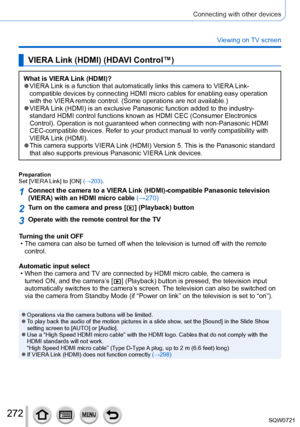 Page 272272
Connecting with other devices
Viewing on TV screen
VIERA Link (HDMI) (HDAVI Control™)
What is VIERA Link (HDMI)? ●VIERA Link is a function that automatically links this camera to VIERA Link-
compatible devices by connecting HDMI micro cables for enabling easy ope\
ration 
with the VIERA remote control. (Some operations are not available.)
 ●VIERA Link (HDMI) is an exclusive Panasonic function added to the industry-\
 
standard HDMI control functions known as HDMI CEC (Consumer Electronics\...