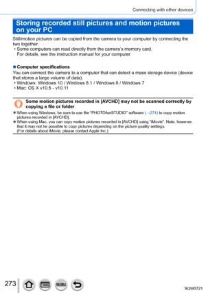 Page 273273
Connecting with other devices
Storing recorded still pictures and motion pictures 
on your PC
Still/motion pictures can be copied from the camera to your computer by \
connecting the 
two together.
 • Some computers can read directly from the camera’
s memory card.
For details, see the instruction manual for your computer.
 ■Computer specifications
You can connect the camera to a computer that can detect a mass storage d\
evice (device 
that stores a large volume of data).
 • Windows: Windows 10 /...