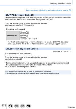 Page 275275
Connecting with other devices
Storing recorded still pictures and motion pictures on your PC
SILKYPIX Developer Studio SE
This software develops and edits RAW file pictures. Edited pictures can be saved in a file 
format such as JPEG or TIFF that can be displayed on a PC, etc.
Check the website below to download/install the software.
http://www.isl.co.jp/SILKYPIX/english/p/
 •Operating environment
Supported OS Windows
® 10
Windows® 8.1
Windows® 8
Windows® 7
Mac® OS X v10.6 - v10.11
 • For details on...