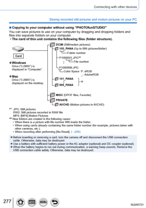 Page 277277
Connecting with other devices
Storing recorded still pictures and motion pictures on your PC
 ■Copying to your computer without using “PHOTOfunSTUDIO”
You can save pictures to use on your computer by dragging and dropping fo\
lders and 
files into separate folders on your computer.
 • The card of this unit contains the following files (folder structure).\
*2
 ●WindowsDrive (“LUMIX”) is 
displayed in “Computer”.
 ●MacDrive (“LUMIX”) is 
displayed on the desktop. DCIM (Still/motion pictures)
100_PANA...
