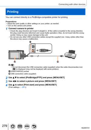 Page 279279
Connecting with other devices
Printing
You can connect directly to a PictBridge-compatible printer for printing.\
Preparations • Adjust the print quality or other settings on your printer, as needed.
 • T

urn on the camera and printer.
1Connect camera to printer • Check the plug direction and insert it straight in. (If the cable is in\
serted in the wrong direction, the plug could become deformed and cause faulty operation.)  Also, do not insert into the wrong 
socket. Doing so may cause damage to...