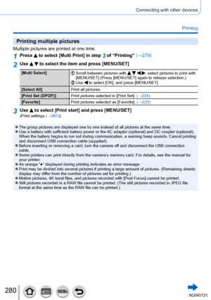 Page 280280
Connecting with other devices
Printing
Printing multiple pictures
Multiple pictures are printed at one time.
1Press  to select [Multi Print] in step 3 of “Printing” (→279)
2Use   to select the item and press [MENU/SET]
[Multi Select]Scroll between pictures with    , select pictures to print with 
[MENU/SET] (Press [MENU/SET] again to release selection.)
Use  to select [OK], and press [MENU/SET]
[Select All] Print all pictures.
[Print Set (DPOF)] Print pictures selected in [Print Set].  (→224)...