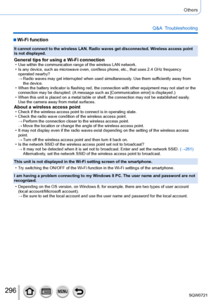 Page 296296
Others
Q&A  Troubleshooting
 ■Wi-Fi function
It cannot connect to the wireless LAN. Radio waves get disconnected. Wireless access point 
is not displayed.
General tips for using a Wi-Fi connection • Use within the communication range of the wireless LAN network. • Is any device, such as microwave oven, cordless phone, etc., that uses 2\
.4 GHz frequency operated nearby?
 → Radio waves may get interrupted when used simultaneously

. Use them sufficiently away from 
the device.
 • When the battery...