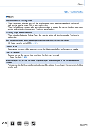 Page 299299
Others
Q&A  Troubleshooting
 ■Others
The lens makes a clicking noise.
 • When the camera is turned on or of
f, the lens is moved, or an aperture operation is performed, 
such a noise may be heard. This is not a malfunction.
 • When the brightness changes after a zooming operation or moving the came\
ra, the lens may make  a noise while adjusting the aperture. 

This is not a malfunction.
Zooming stops instantaneously.
 • When using the Extended Optical Zoom, the zooming action will stop tempo\...