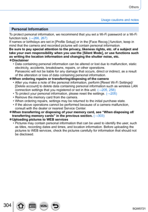 Page 304304
Others
Usage cautions and notes
Personal Information
To protect personal information, we recommend that you set a Wi-Fi passwo\
rd or a Wi-Fi 
function lock. (→266, 267)
If names or birthdays are set in [Profile Setup] or in the [Face Recog.] function, keep in 
mind that the camera and recorded pictures will contain personal informa\
tion.
Be sure to pay special attention to the privacy, likeness rights, etc. of a subject and 
take your own responsibility when you use the [Silent Mode], or use...