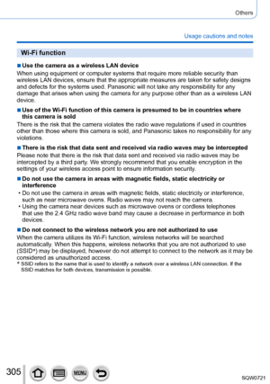 Page 305305
Others
Usage cautions and notes
Wi-Fi function
 ■Use the camera as a wireless LAN device
When using equipment or computer systems that require more reliable secu\
rity than 
wireless LAN devices, ensure that the appropriate measures are taken for\
 safety designs 
and defects for the systems used. Panasonic will not take any responsibi\
lity for any 
damage that arises when using the camera for any purpose other than as a\
 wireless LAN 
device.
 ■Use of the Wi-Fi function of this camera is presumed...